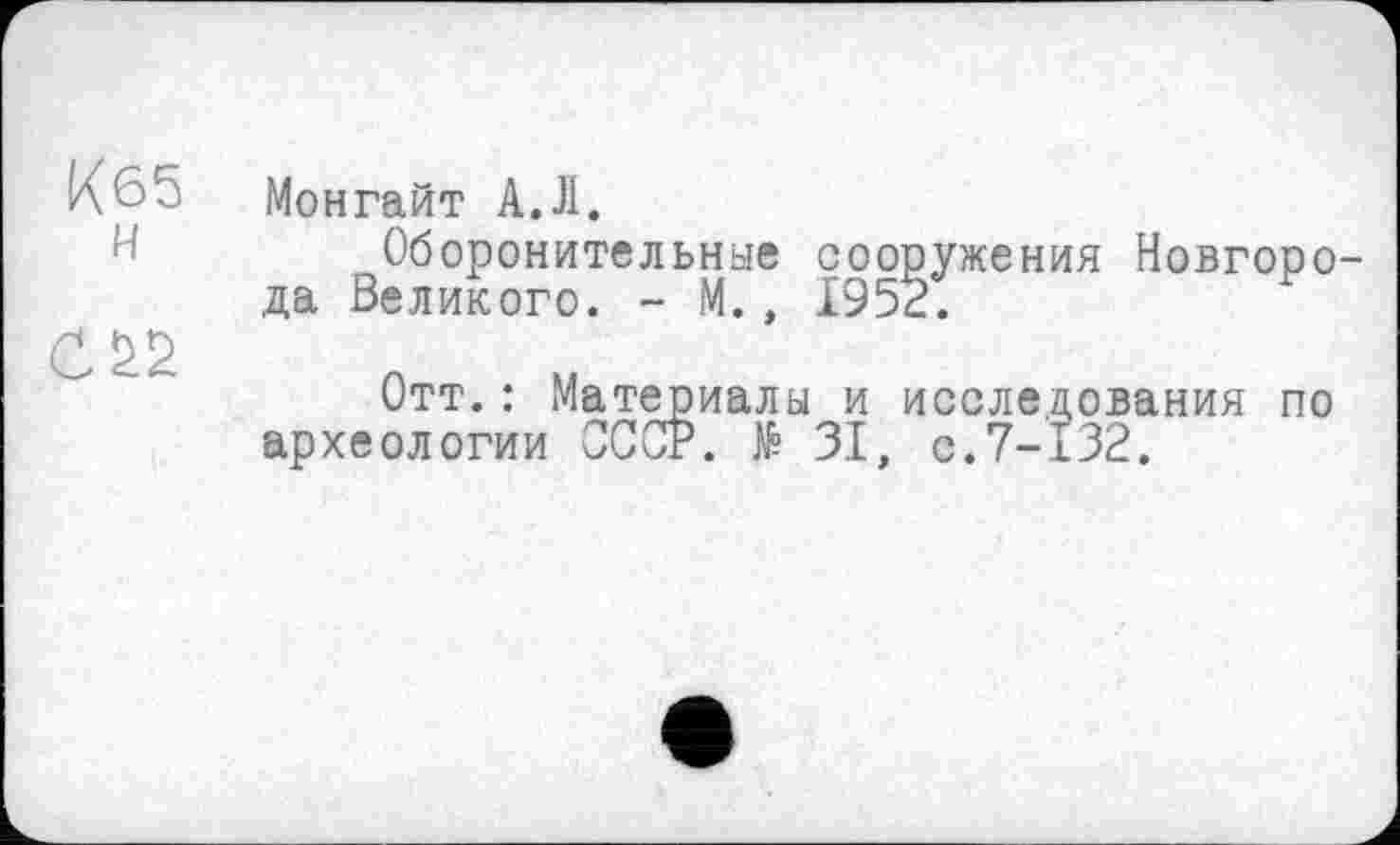 ﻿К65 н
С
Монгайт А.Л.
Оборонительные сооружения Новгорода Великого. - М., 1952.
Отт. : Материалы и исследования по археологии СССР. № 31, с.7-132.